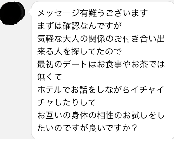 メッセージ有難うございます　まずは確認なんですが気軽な大人の関係のお付き合い出来る人を探してたので最初のデートはお食事やお茶では無くて　ホテルでお話をしながらイチャイチャしたりして　お互いの身体の相性のお試しをしたいのですが良いですか？