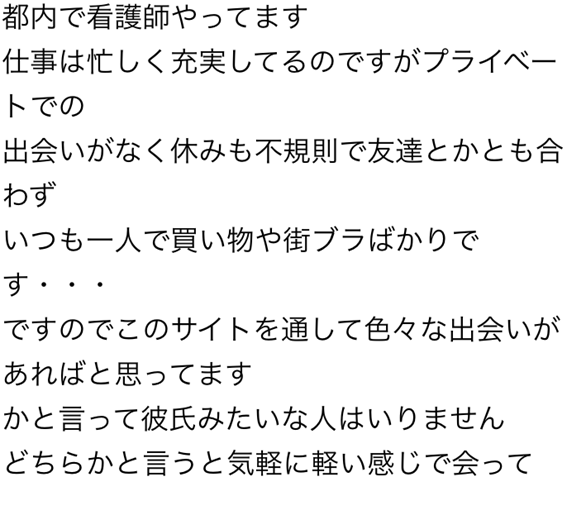 都内で看護師やってます　仕事は忙しく充実してるのですがプライベートでの出会いがなく休みも不規則で友達とかとも合わず　いつも一人で買い物や街ブラばかりです・・・ですのでこのサイトを通して色々な出会いがあればと思ってます　かと言って彼氏みたいな人はいりません　どちらかと言うと気軽に軽い感じで会って