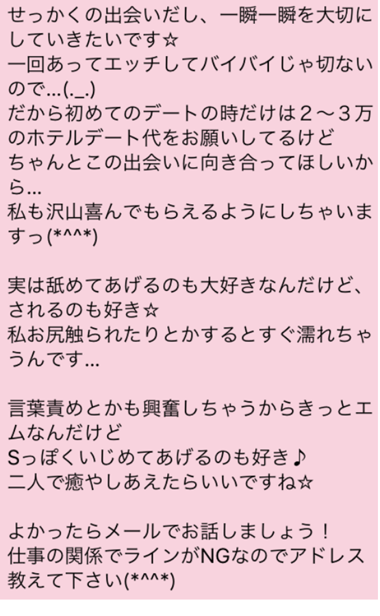 せっかくの出会いだし、一瞬一瞬を大切にしていきたいです　一回あってエッチしてバイバイじゃ切ないので　だから初めてのデートの時だけは2～3万のホテルデート代をお願いしてるけど　ちゃんとこの出会いに向き合ってほしいから　私も沢山喜んでもらえるようにしちゃいますっ　実は舐めてあげるのも大好きなんだけど、されるのも好き　私お尻触られたりとかするとすぐ濡れちゃうんです　言葉責めとかも興奮しちゃうからきっとエムなんだけど　Sっぽくいじめてあっげるのも好き　二人で癒やしあえたらいいですね　よかったらメールでお話しましょう　仕事の関係でラインがNGなのでアドレス教えてください