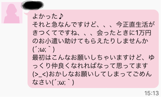  よかった それと急なんですけど、、、今正直生活がきつくてですね、、、会ったときに１万円のお小遣い助けてもらえたりしませんか 最初はこんなお願いしちゃいますけど、ゆっくり仲良くなれればなって思ってます おかしなお願いしてしまってごめんなさい
