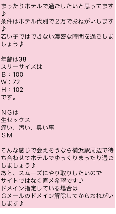 まったりホテルで過ごしたいと思ってます 条件はホテル代別で２万でおねがいします 若い子ではできない濃密な時間を過ごしましょう　年齢は38　スリーサイズは100 72 102です。　NGは生セックス　痛い、汚い、臭い事　SM　こんな感じで会えそうなら横浜駅周辺で待ち合わせてホテルでゆっくりまったり過ごしましょう　あと、スムーズにやり取りしたいのでサイトではなく直メ希望です　ドメイン指定している場合はGメールのドメイン解除してからおねがいします 