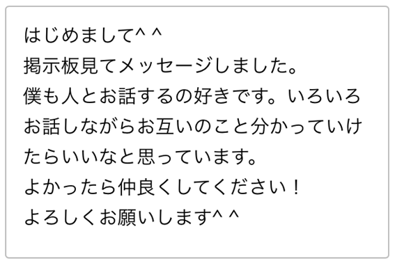 はじめまして　掲示板見てメッセージしました　僕も人とお話するの好きです　いろいろお話しながらお互いのこと分かっていけたらいいなと思っています　よかったら仲良くしてください　よろしくお願いします