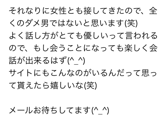 それなりに女性とも接してきたので、全くのダメ男ではないと思います笑 よく話し方がとても優しいって言われるので、もし会うことになっても楽しく会話が出来るはず サイトにもこんなのがいるんだって思って貰えたら嬉しいな笑