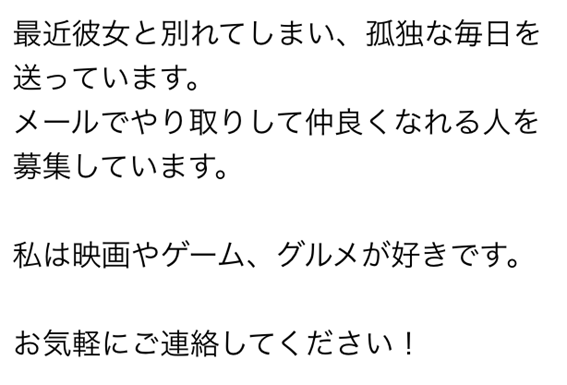 最近彼女と別れてしまい、孤独な毎日を送っています　メールでやり取りして仲良くなれる人を募集しています　私は映画やゲーム、グルメが好きです　お気軽にご連絡してください