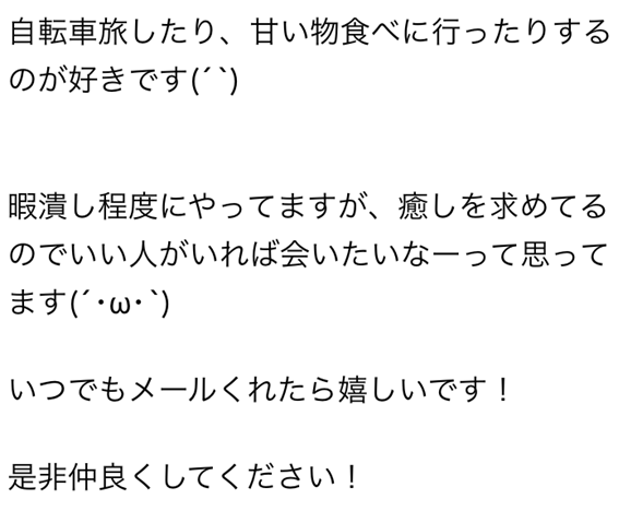 自転車旅したり、甘い物食べに行ったりするのが好きです　暇潰し程度にやってますが、癒しを求めてるのでいい人がいれば会いたいなーって思ってます　いつでもメールくれたら嬉しいです！　是非仲良くしてください！