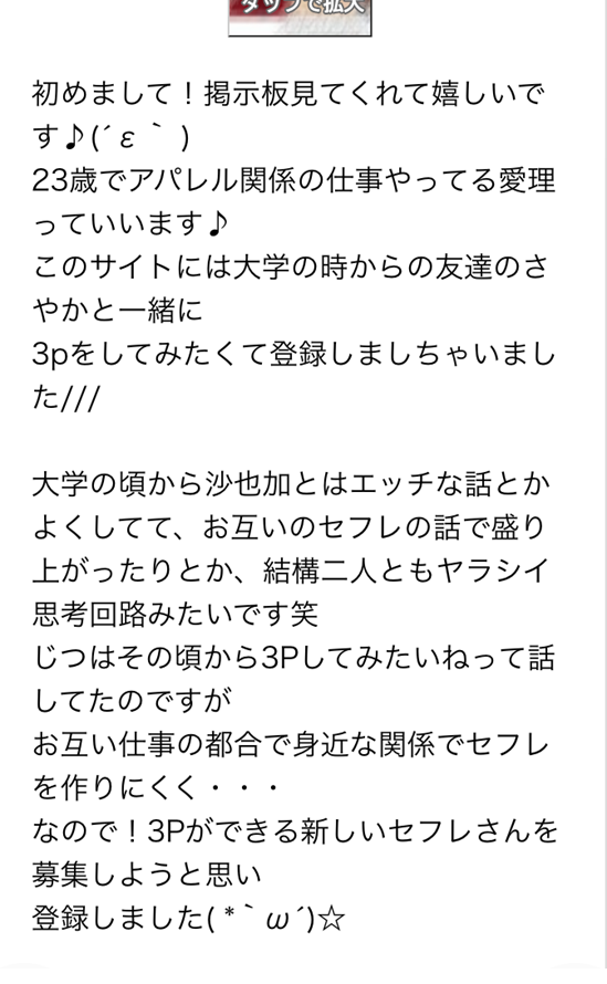 初めまして　掲示板見てくれて嬉しいです　23歳でアパレル関係の仕事やってる愛理っていいます　このサイトには大学の時からの友達のさやかと一緒に3Pをしてみたくて登録しちゃいました　大学の頃から沙也加とはエッチな話とかよくしてて、お互いのセフレの話で盛り上がったりとか、結構二人ともヤラシイ思考回路みたいです笑　じつはその頃から3Pしてみたいねって話してたのですが　お互い仕事の都合で身近な関係でセフレを作りにくく　なので　3Pができる新しいセフレさんを募集しようと思い登録しました　