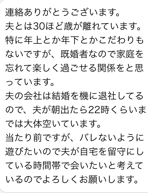 連絡ありがとうございます　夫とは30ほど歳が離れています　特に年上とか年下とかこだわりもないですが、既婚者なので家庭を忘れて楽しく過ごせる関係をと思っています　夫の会社は結婚を機に退社してるので、夫が朝出たら22時くらいまでは大体空いています　当たり前ですが、バレないように遊びたいので夫が自宅を留守にしている時間帯で会いたいと考えているのでよろしくお願いします