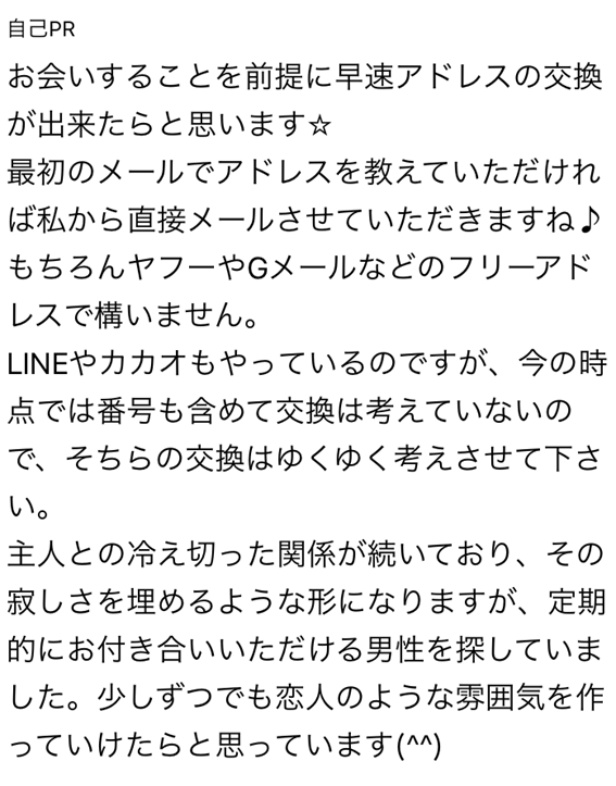 自己PR お会いすることを前提に早速アドレスの交換が出来たらと思います 最初のメールでアドレスを教えていただければ私から直接メールさせていただきますね もちろんヤフーやGメールなどのフリーアドレスで構いません LINEやカカオもやっているのですが、今の時点では番号も含めて交換は考えていないので、そちらの交換はゆくゆく考えさせてください 主人との冷え切った関係が続いており、その寂しさを埋めるような形になりますが、定期的にお付き合いいただける男性を探していました 少しずつでも恋人のような雰囲気を作っていけたらと思っています