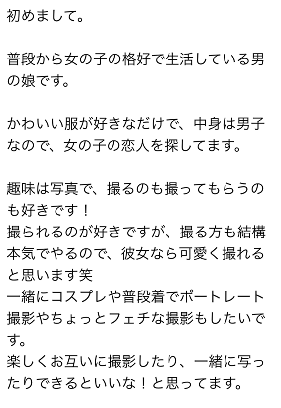 初めまして　普段から女の子の格好で生活している男の娘です　かわいい服が好きなだけで、中身は男子なので、女の子の恋人を探してます　趣味は写真で、撮るもの撮ってもらうのも好きです　撮られるのが好きですが、撮る方も結構本気でやるので、彼女なら可愛く撮れると思います笑　一緒にコスプレや普段着でポートレート撮影やちょっとフェチな撮影もしたいです　楽しくお互いに撮影したり、一緒に写ったりできるといいなと思ってます