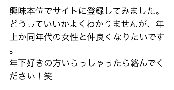 興味本位でサイトに登録してみました　どうしていいかよくわかりませんが、年上か同年代の女性と仲良くなりたいです　年下好きの方いらっしゃったら絡んでください