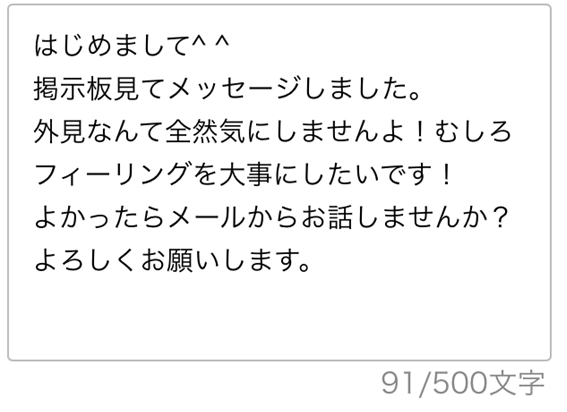 はじめまして　掲示板見てメッセージしました　外見なんて全然気にしませんよ　むしろフィーリングを大事にしたいです　よかったらメールからお話しませんか　よろしくお願いします