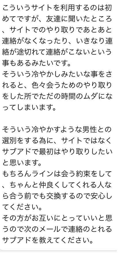 こういうサイトを利用するのは初めてですが、友達に聞いたところ、サイトでのやり取りであとあと連絡がなくなったり、いきなり連絡がこないという事もあるみたいです　そういう冷やかしみたいな事をされると、色々会うためのやり取りをした所でただの時間のムダになってしまいます　そういう冷やかすような男性との選別をする為に、サイトではなくサブアドで最初はやり取りしたいとおもいます　もちろんラインは会う約束をして、ちゃんと仲良くしてくれる人なら合う前でも交換するので安心してください　その方がお互いにとっていいと思うので次のメールで連絡のとれるサブアドを教えてください