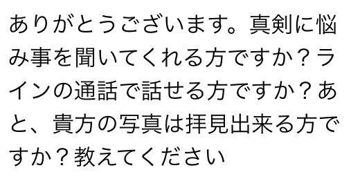 ありがとうございます　真剣に悩み事を聞いてくれる方ですか？　ラインの通話で話せる方ですか？　あと、貴方の写真は拝見できる方ですか？　教えてください