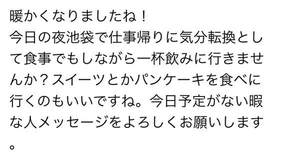 暖かくなりましたね　今日の夜池袋で仕事帰りに気分転換として食事でもしながら一杯飲みにいきませんか　スイーツとかパンケーキを食べに行くのもいいですね　今日予定がない暇な人メッセージをよろしくお願いします