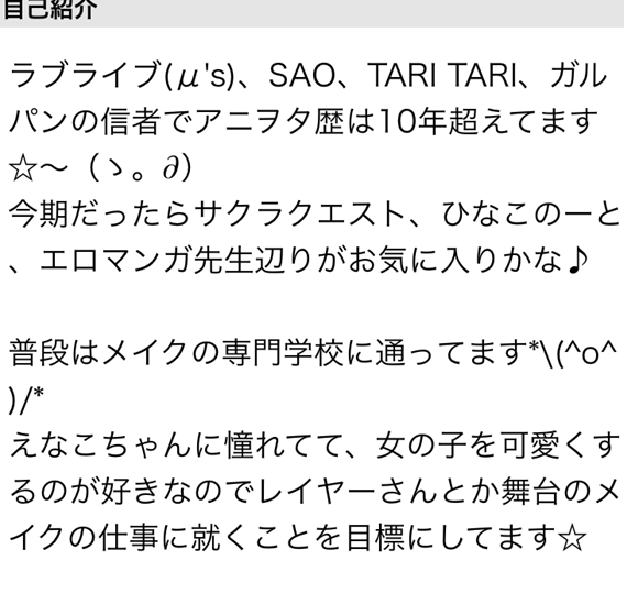 ラブライブ　SAO　TARITARI　ガルパンの信者でアニオタ歴は10年超えてます　今後だったらサクラクエスト、ひなこのーと エロマンガ先生辺りがお気に入りかな　普段はメイクの専門学校に通ってます　えなこちゃんに憧れてて、女の子を可愛くするのが好きなのでレイヤーさんとか舞台のメイクの仕事に就くことを目標にしてます