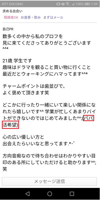 パパ活目的の女性ユーザーのプロフ自己PR　数多くの中から私のプロフを見に来てくださってありがとうございます　21歳学生です　趣味はドラマを観ること買い物に行くこと　最近だとウォーキングにハマってます　チャームポイントは歯並びで、よく褒めて頂きます笑　どこかに行ったり一緒にいて楽しい関係になれたら嬉しいです　学業が忙しくあまりバイトができないのではじめてみました　パパ活希望　心の優しい方と出会えたらいいなと思ってます　方向音痴なので待ち合わせはわかりやすい目印のある所にしていただけると助かります笑