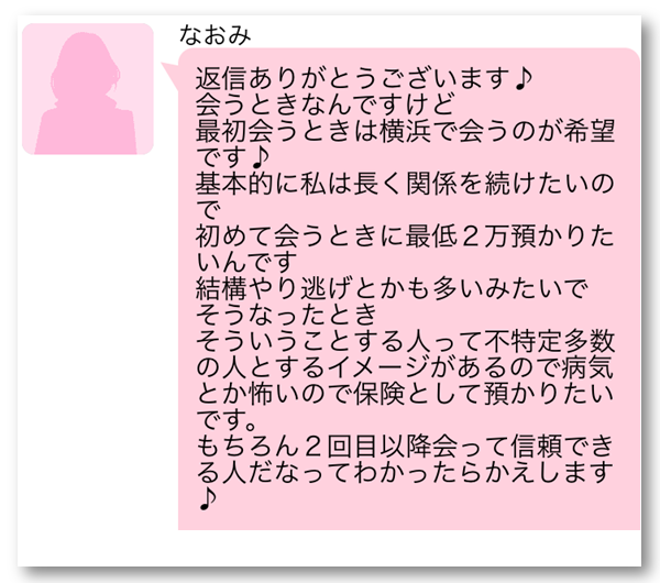 なおみ　返信ありがとうございます　会うときは横浜で会うのが希望です　基本的に私は長く関係を続けたいので初めて会うときに最低2万預かりたいんです　結構やり逃げとかも多いみたいでそうなったとき　そういうことする人って不特定多数の人とするイメージがあるので病気とか怖いので保険として預かりたいです　もちろん2回目以降会って信頼できる人だなってわかったらかえします